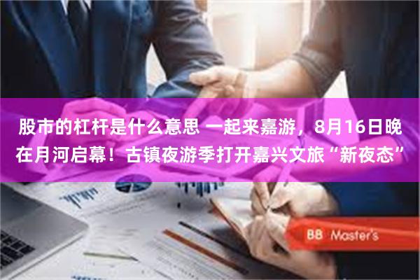 股市的杠杆是什么意思 一起来嘉游，8月16日晚在月河启幕！古镇夜游季打开嘉兴文旅“新夜态”