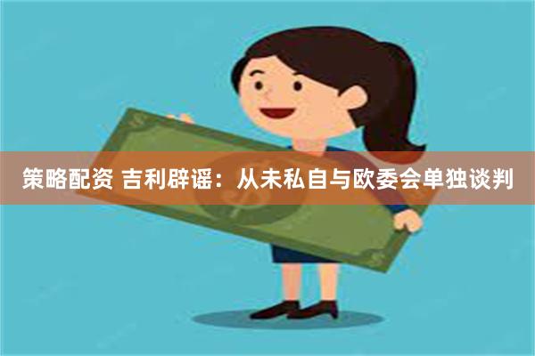 策略配资 吉利辟谣：从未私自与欧委会单独谈判