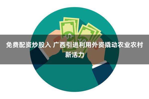 免费配资炒股入 广西引进利用外资撬动农业农村新活力