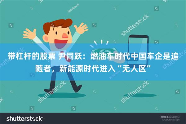 带杠杆的股票 尹同跃：燃油车时代中国车企是追随者，新能源时代进入“无人区”