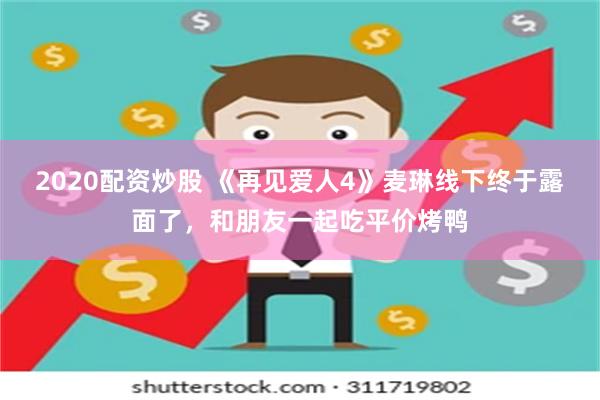 2020配资炒股 《再见爱人4》麦琳线下终于露面了，和朋友一起吃平价烤鸭