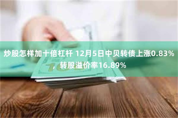 炒股怎样加十倍杠杆 12月5日中贝转债上涨0.83%，转股溢价率16.89%