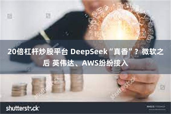 20倍杠杆炒股平台 DeepSeek“真香”？微软之后 英伟达、AWS纷纷接入