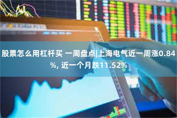 股票怎么用杠杆买 一周盘点|上海电气近一周涨0.84%, 近一个月跌11.52%