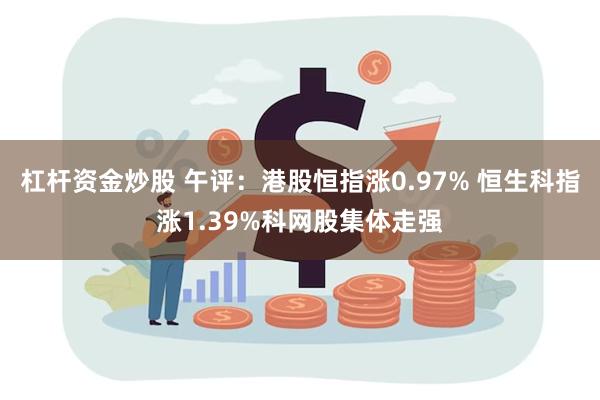 杠杆资金炒股 午评：港股恒指涨0.97% 恒生科指涨1.39%科网股集体走强