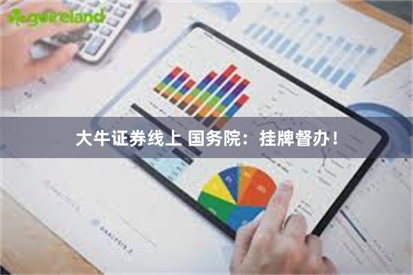 大牛证券线上 国务院：挂牌督办！