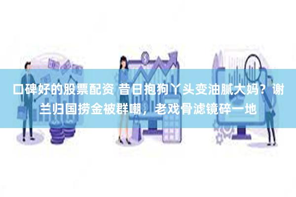 口碑好的股票配资 昔日抱狗丫头变油腻大妈？谢兰归国捞金被群嘲，老戏骨滤镜碎一地