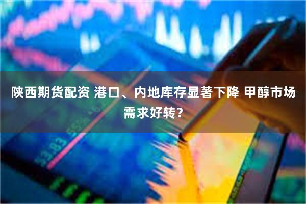 陕西期货配资 港口、内地库存显著下降 甲醇市场需求好转？