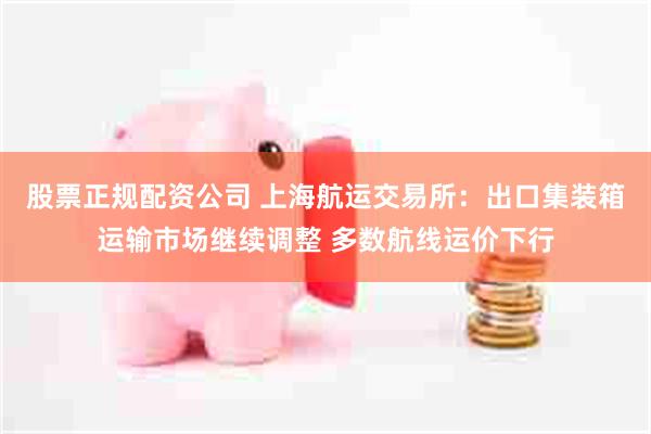 股票正规配资公司 上海航运交易所：出口集装箱运输市场继续调整 多数航线运价下行
