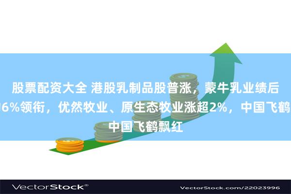 股票配资大全 港股乳制品股普涨，蒙牛乳业绩后涨约6%领衔，优然牧业、原生态牧业涨超2%，中国飞鹤飘红