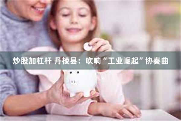 炒股加杠杆 丹棱县：吹响“工业崛起”协奏曲