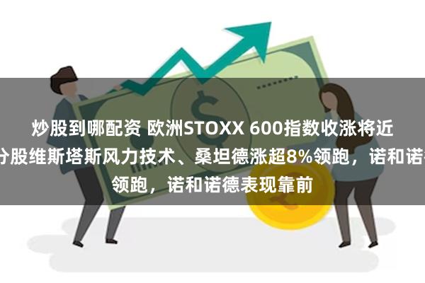 炒股到哪配资 欧洲STOXX 600指数收涨将近0.5%，成分股维斯塔斯风力技术、桑坦德涨超8%领跑，诺和诺德表现靠前