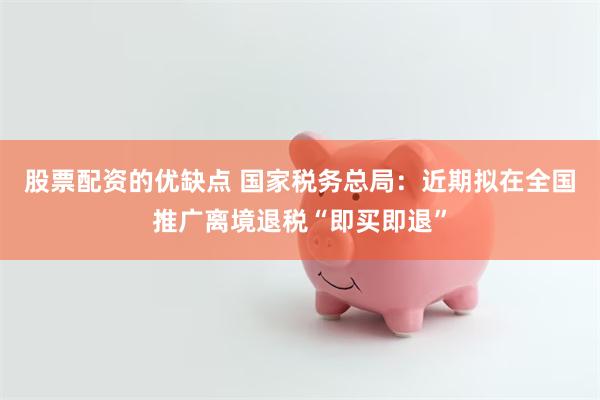 股票配资的优缺点 国家税务总局：近期拟在全国推广离境退税“即买即退”