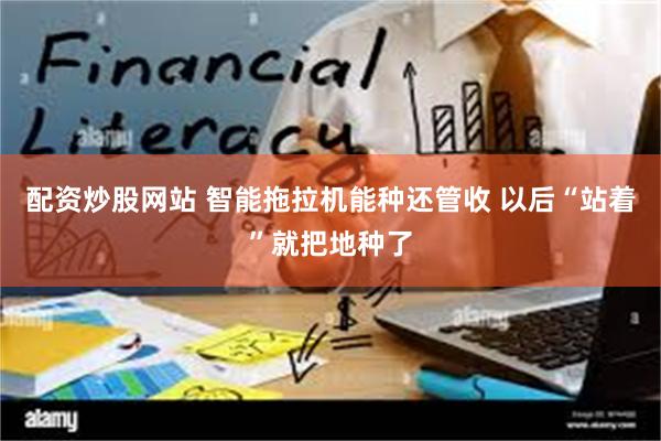 配资炒股网站 智能拖拉机能种还管收 以后“站着”就把地种了