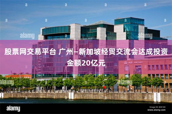 股票网交易平台 广州—新加坡经贸交流会达成投资金额20亿元