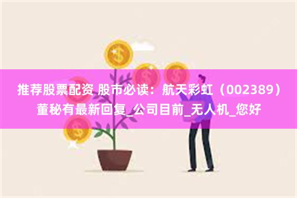 推荐股票配资 股市必读：航天彩虹（002389）董秘有最新回复_公司目前_无人机_您好