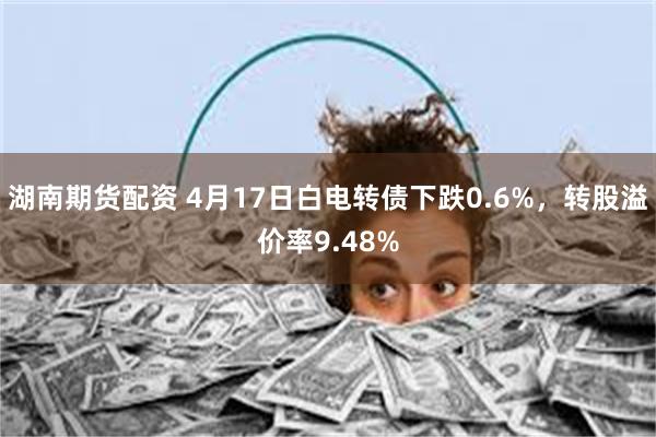 湖南期货配资 4月17日白电转债下跌0.6%，转股溢价率9.48%