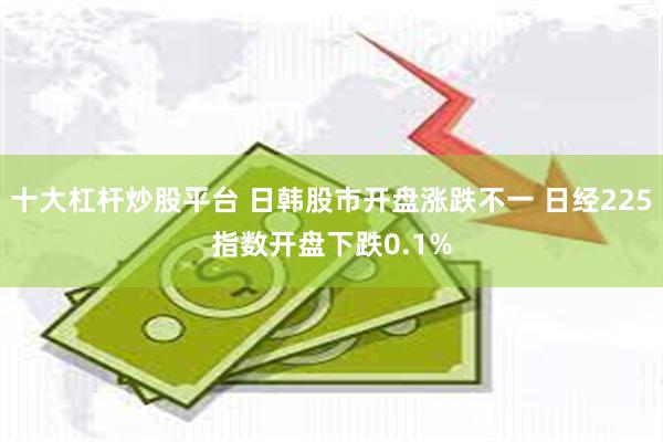 十大杠杆炒股平台 日韩股市开盘涨跌不一 日经225指数开盘下跌0.1%