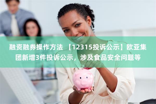 融资融券操作方法 【12315投诉公示】欧亚集团新增3件投诉公示，涉及食品安全问题等