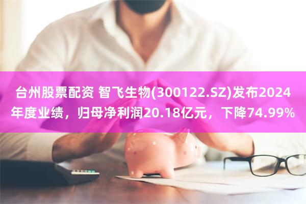 台州股票配资 智飞生物(300122.SZ)发布2024年度业绩，归母净利润20.18亿元，下降74.99%