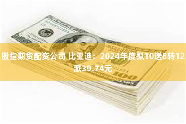 股指期货配资公司 比亚迪：2024年度拟10送8转12派39.74元