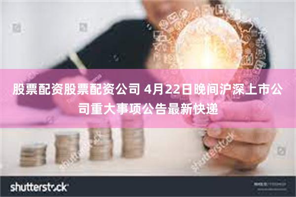 股票配资股票配资公司 4月22日晚间沪深上市公司重大事项公告最新快递