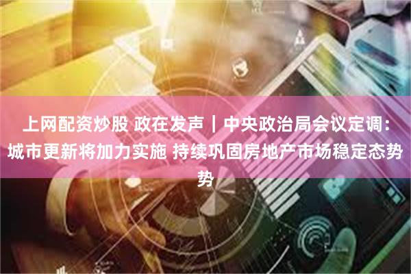 上网配资炒股 政在发声｜中央政治局会议定调：城市更新将加力实施 持续巩固房地产市场稳定态势