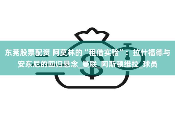东莞股票配资 阿莫林的“租借实验”：拉什福德与安东尼的回归悬念_曼联_阿斯顿维拉_球员