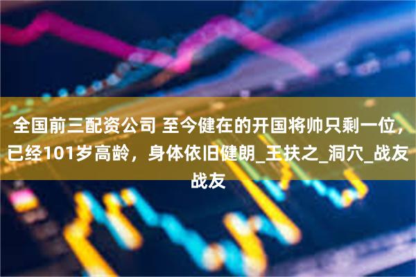 全国前三配资公司 至今健在的开国将帅只剩一位，已经101岁高龄，身体依旧健朗_王扶之_洞穴_战友