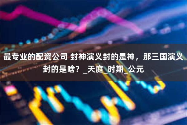 最专业的配资公司 封神演义封的是神，那三国演义封的是啥？_天庭_时期_公元