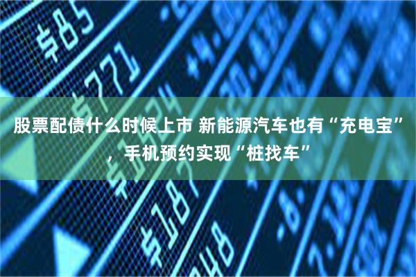 股票配债什么时候上市 新能源汽车也有“充电宝”，手机预约实现“桩找车”