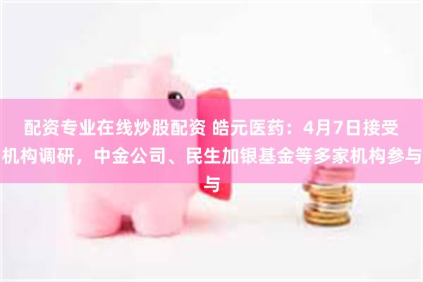 配资专业在线炒股配资 皓元医药：4月7日接受机构调研，中金公司、民生加银基金等多家机构参与