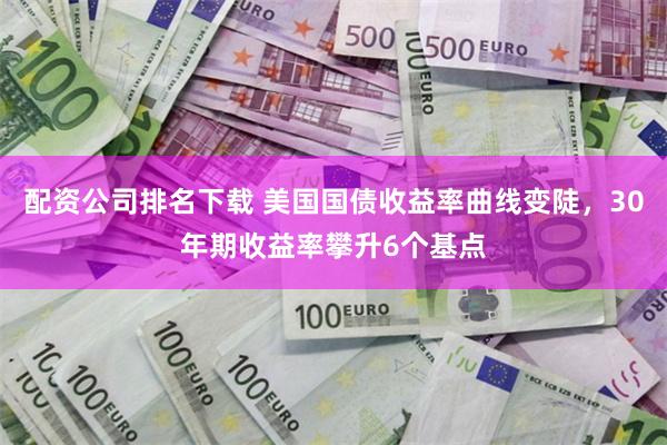 配资公司排名下载 美国国债收益率曲线变陡，30年期收益率攀升6个基点