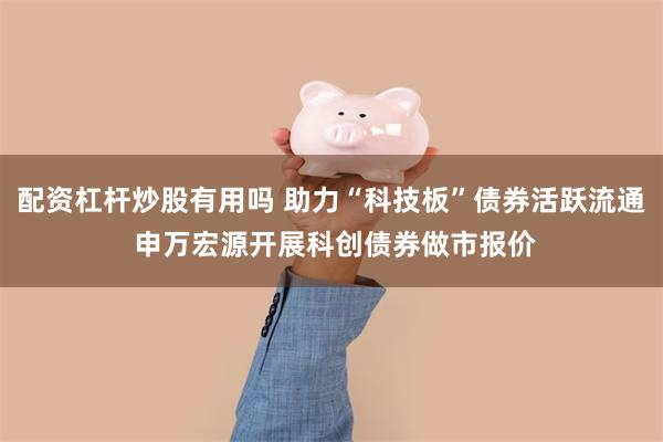 配资杠杆炒股有用吗 助力“科技板”债券活跃流通 申万宏源开展科创债券做市报价