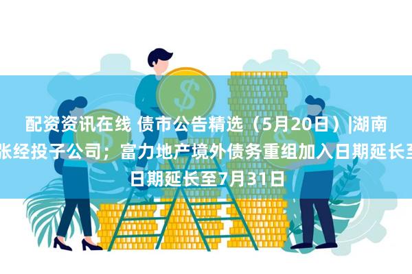 配资资讯在线 债市公告精选（5月20日）|湖南建工起诉张经投子公司；富力地产境外债务重组加入日期延长至7月31日
