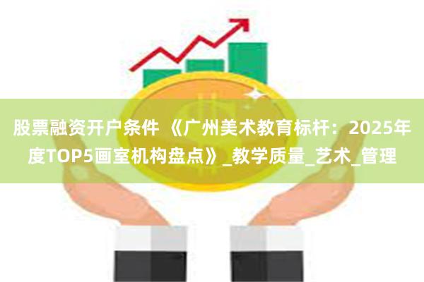 股票融资开户条件 《广州美术教育标杆：2025年度TOP5画室机构盘点》_教学质量_艺术_管理