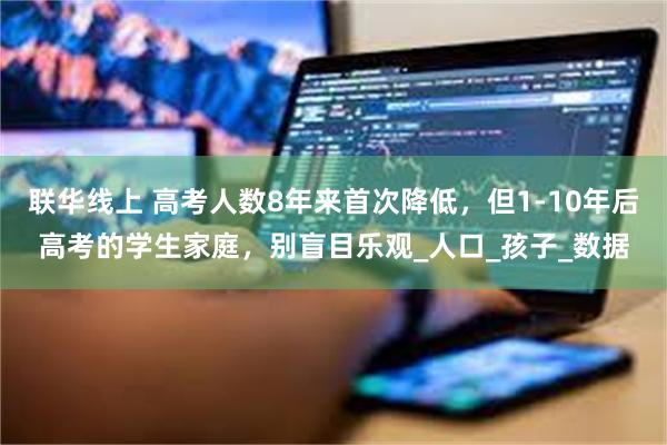 联华线上 高考人数8年来首次降低，但1-10年后高考的学生家庭，别盲目乐观_人口_孩子_数据