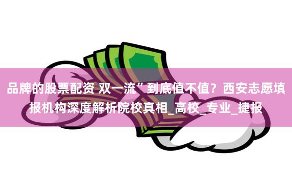 品牌的股票配资 双一流”到底值不值？西安志愿填报机构深度解析院校真相_高校_专业_捷报