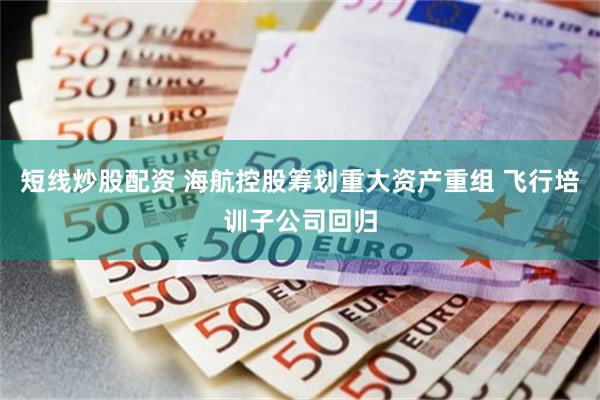 短线炒股配资 海航控股筹划重大资产重组 飞行培训子公司回归