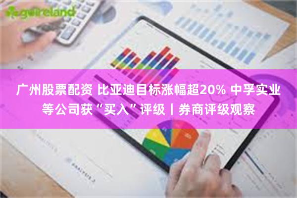 广州股票配资 比亚迪目标涨幅超20% 中孚实业等公司获“买入”评级丨券商评级观察