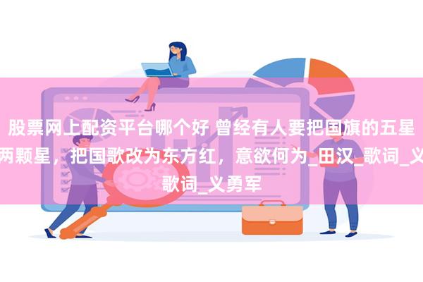 股票网上配资平台哪个好 曾经有人要把国旗的五星摘掉两颗星，把国歌改为东方红，意欲何为_田汉_歌词_义勇军