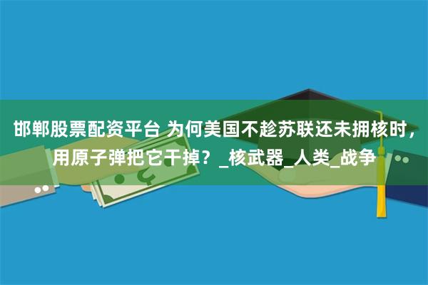 邯郸股票配资平台 为何美国不趁苏联还未拥核时，用原子弹把它干掉？_核武器_人类_战争
