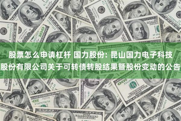 股票怎么申请杠杆 国力股份: 昆山国力电子科技股份有限公司关于可转债转股结果暨股份变动的公告