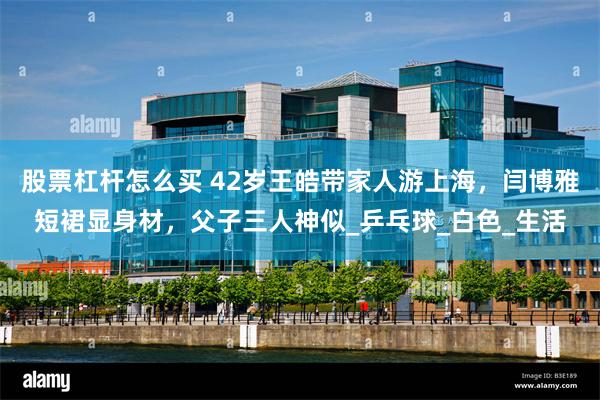 股票杠杆怎么买 42岁王皓带家人游上海，闫博雅短裙显身材，父子三人神似_乒乓球_白色_生活