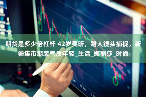 期货是多少倍杠杆 42岁吴昕，路人镜头捕捉，新疆集市潮装气质年轻_生活_娜丽莎_时尚