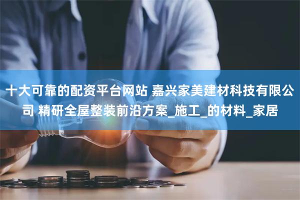 十大可靠的配资平台网站 嘉兴家美建材科技有限公司 精研全屋整装前沿方案_施工_的材料_家居