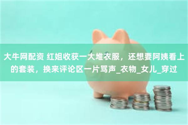 大牛网配资 红姐收获一大堆衣服，还想要阿姨看上的套装，换来评论区一片骂声_衣物_女儿_穿过