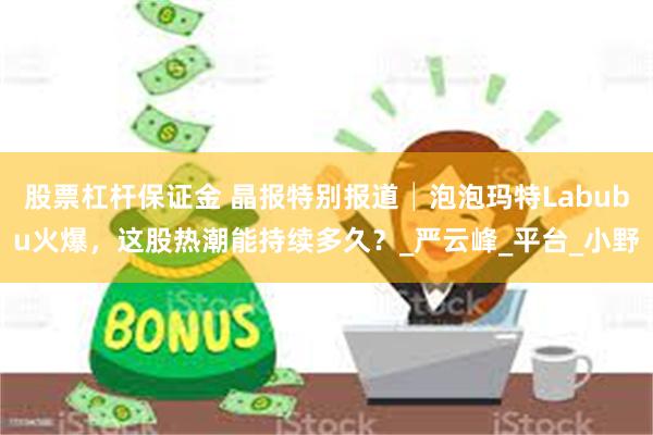 股票杠杆保证金 晶报特别报道│泡泡玛特Labubu火爆，这股热潮能持续多久？_严云峰_平台_小野
