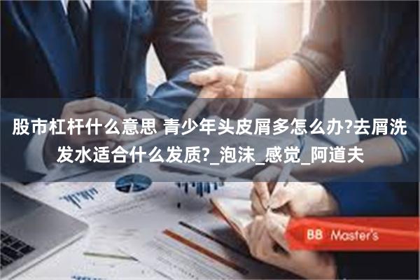 股市杠杆什么意思 青少年头皮屑多怎么办?去屑洗发水适合什么发质?_泡沫_感觉_阿道夫
