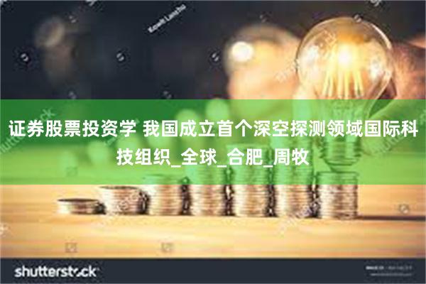 证券股票投资学 我国成立首个深空探测领域国际科技组织_全球_合肥_周牧